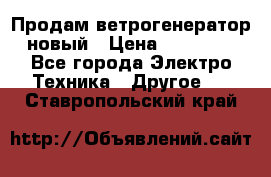 Продам ветрогенератор новый › Цена ­ 25 000 - Все города Электро-Техника » Другое   . Ставропольский край